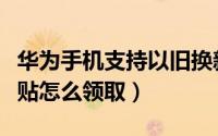 华为手机支持以旧换新（华为手机以旧换新补贴怎么领取）