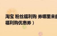 淘宝 粉丝福利购 券哪里来的（支付宝上如何领取淘宝粉丝福利购优惠券）