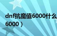 dnf抗魔值6000什么水平（dnf抗魔值怎么到6000）