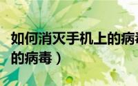如何消灭手机上的病毒信息（如何消灭手机上的病毒）