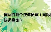 国际件哪个快递便宜（国际快递怎么寄那个国际快递最便宜快递查询）