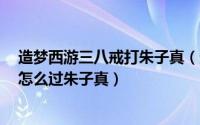 造梦西游三八戒打朱子真（造梦西游3彩八戒通关攻略八戒怎么过朱子真）