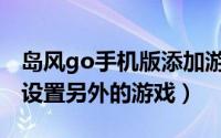 岛风go手机版添加游戏（岛风go电脑版怎么设置另外的游戏）