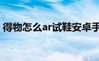 得物怎么ar试鞋安卓手机（得物怎么ar试鞋）