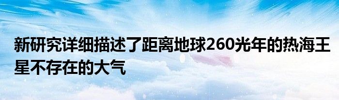 新研究详细描述了距离地球260光年的热海王星不存在的大气