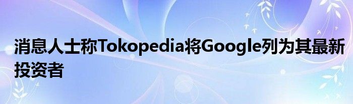 消息人士称Tokopedia将Google列为其最新投资者