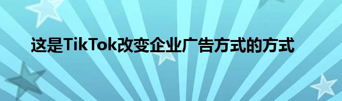 这是TikTok改变企业广告方式的方式