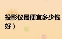 投影仪最便宜多少钱（投影仪买多少钱的比较好）