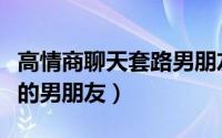 高情商聊天套路男朋友（聊天时如何套路自己的男朋友）