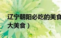 辽宁朝阳必吃的美食（到朝阳一定要吃的10大美食）