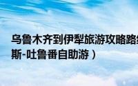 乌鲁木齐到伊犁旅游攻略路线图（新疆乌鲁木齐-伊宁-喀纳斯-吐鲁番自助游）