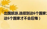 出国旅游,选择到这6个国家才不会后悔吗（出国旅游选择到这6个国家才不会后悔）