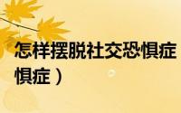 怎样摆脱社交恐惧症（如何减轻或摆脱社交恐惧症）