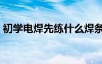 初学电焊先练什么焊条（初学电焊先练什么）