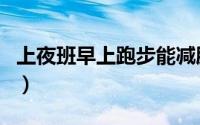 上夜班早上跑步能减肥吗（早上跑步能减肥吗）