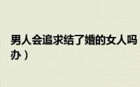男人会追求结了婚的女人吗（结过婚的男人追求自己该怎么办）