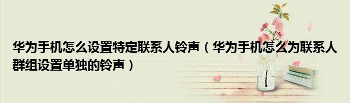 华为手机怎么设置特定联系人铃声（华为手机怎么为联系人群组设置单独的铃声）