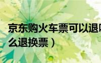 京东购火车票可以退吗（京东购买的火车票怎么退换票）