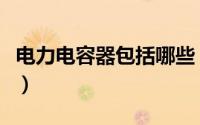 电力电容器包括哪些（电力电容器型号及分类）