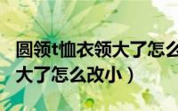 圆领t恤衣领大了怎么改小神器（圆领t恤衣领大了怎么改小）