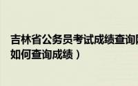 吉林省公务员考试成绩查询网官网入口（吉林省公务员考试如何查询成绩）