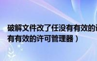破解文件改了任没有有效的许可管理器（破解文件改了任没有有效的许可管理器）