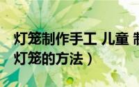 灯笼制作手工 儿童 制作方法（儿童手工制作灯笼的方法）