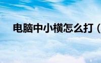 电脑中小横怎么打（电脑怎么打一小横）