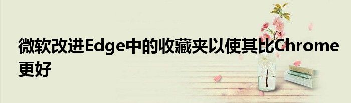 微软改进Edge中的收藏夹以使其比Chrome更好
