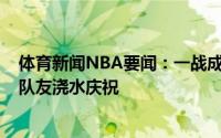 体育新闻NBA要闻：一战成名特伦斯-曼回到更衣室后享受队友浇水庆祝