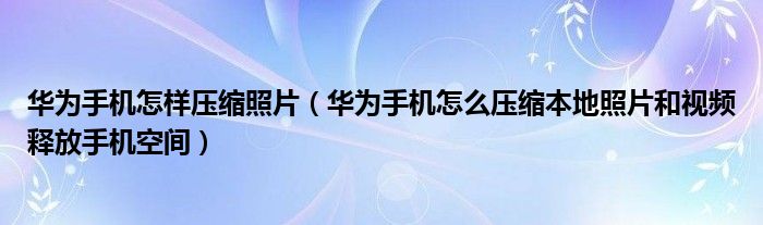华为手机怎样压缩照片（华为手机怎么压缩本地照片和视频释放手机空间）