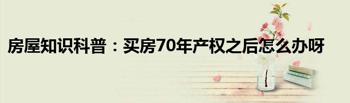 房屋知识科普：买房70年产权之后怎么办呀
