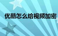 优酷怎么给视频加密（优酷视频加密教程）
