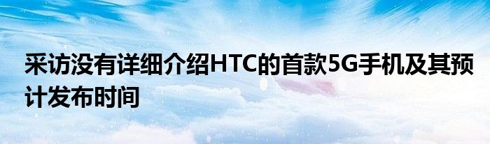 采访没有详细介绍HTC的首款5G手机及其预计发布时间