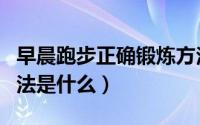 早晨跑步正确锻炼方法（早晨跑步正确锻炼方法是什么）