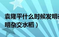 袁隆平什么时候发明杂交水稻（袁隆平何时发明杂交水稻）