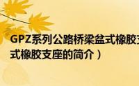 GPZ系列公路桥梁盆式橡胶支座（关于GPZ系列公路桥梁盆式橡胶支座的简介）