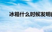 冰箱什么时候发明的（冰箱发明时间）
