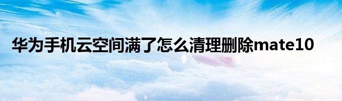 华为手机云空间满了怎么清理删除mate10