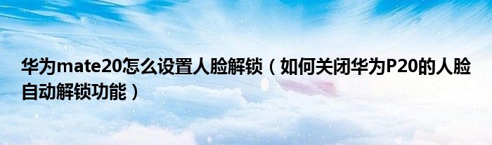 华为mate20怎么设置人脸解锁（如何关闭华为P20的人脸自动解锁功能）