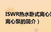 ISWR热水卧式离心泵（关于ISWR热水卧式离心泵的简介）