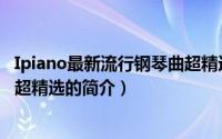 Ipiano最新流行钢琴曲超精选（关于Ipiano最新流行钢琴曲超精选的简介）