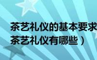 茶艺礼仪的基本要求有哪三个方面?（常用的茶艺礼仪有哪些）