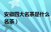 安徽四大名茶是什么（安徽四大名茶是哪四大名茶）