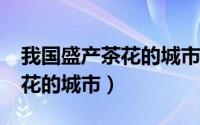我国盛产茶花的城市是哪一个?（我国盛产茶花的城市）