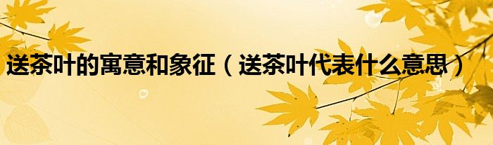  送茶叶的寓意和象征（送茶叶代表什么意思）