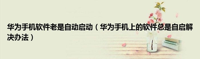 华为手机软件老是自动启动（华为手机上的软件总是自启解决办法）