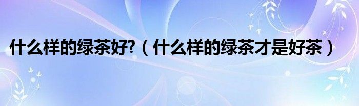  什么样的绿茶好?（什么样的绿茶才是好茶）