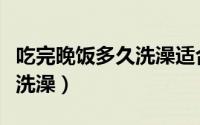 吃完晚饭多久洗澡适合（晚饭后多长时间可以洗澡）