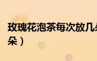 玫瑰花泡茶每次放几朵（泡玫瑰花茶一次放几朵）